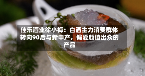 佳乐酒业徐小梅：白酒主力消费群体转向90后与新中产，偏爱颜值出众的产品-第3张图片