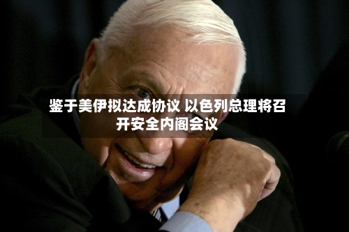 鉴于美伊拟达成协议 以色列总理将召开安全内阁会议-第2张图片