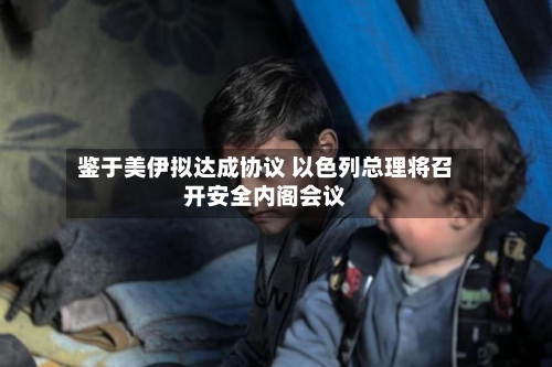 鉴于美伊拟达成协议 以色列总理将召开安全内阁会议