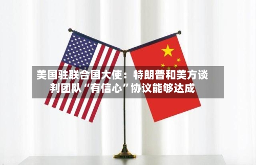 美国驻联合国大使：特朗普和美方谈判团队“有信心”协议能够达成