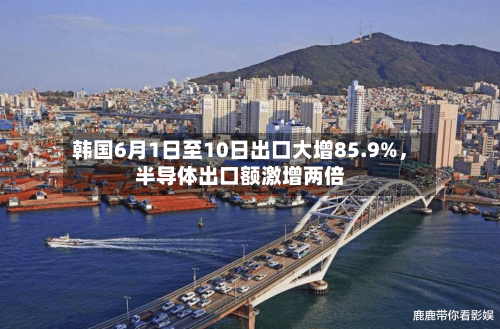 韩国6月1日至10日出口大增85.9%	，半导体出口额激增两倍-第3张图片