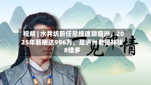 视频 | 水井坊前任总经理胡庭洲	，2025年薪酬达996万，是泸州老窖林锋8倍多-第2张图片