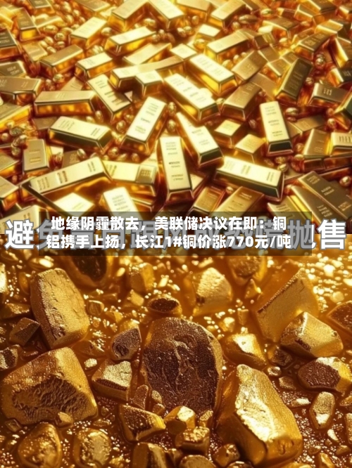 地缘阴霾散去，美联储决议在即：铜铝携手上扬，长江1#铜价涨770元/吨-第2张图片