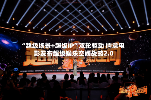 “超级场景+超级IP”双轮驱动 儒意电影发布超级娱乐空间战略2.0-第3张图片