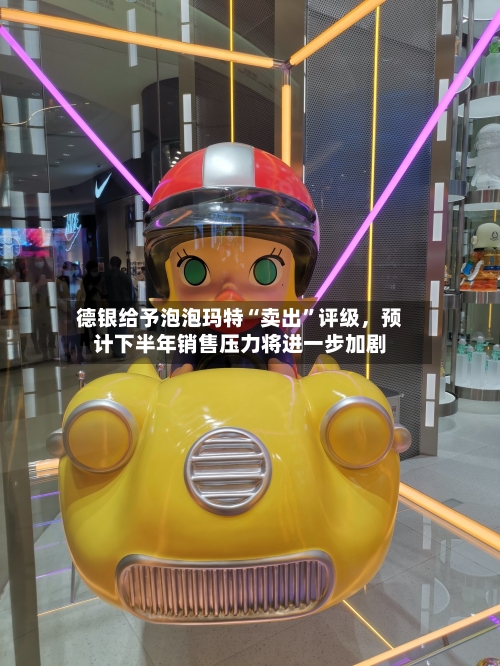 德银给予泡泡玛特“卖出”评级，预计下半年销售压力将进一步加剧