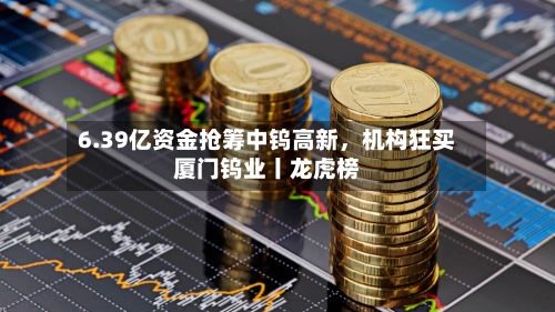 6.39亿资金抢筹中钨高新，机构狂买厦门钨业丨龙虎榜-第3张图片