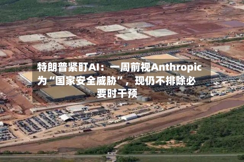 特朗普紧盯AI：一周前视Anthropic为“国家安全威胁”，现仍不排除必要时干预
