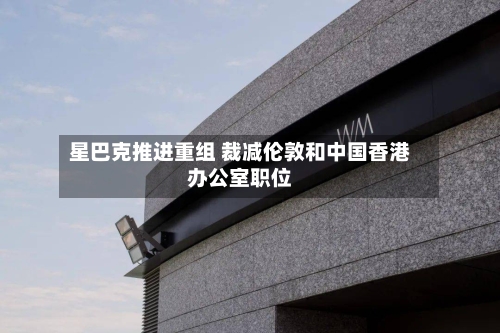 星巴克推进重组 裁减伦敦和中国香港办公室职位-第2张图片