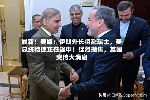最新！美媒：伊朗外长将赴瑞士，美总统特使正在途中！猛烈抛售	，英国突传大消息-第2张图片