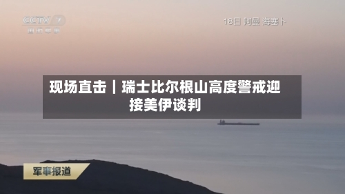 现场直击|瑞士比尔根山高度警戒迎接美伊谈判-第2张图片