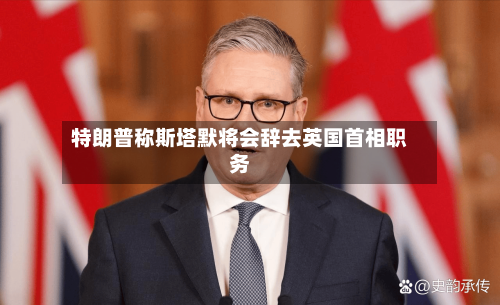 特朗普称斯塔默将会辞去英国首相职务-第2张图片