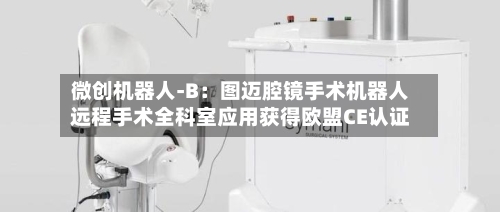 微创机器人-B:图迈腔镜手术机器人远程手术全科室应用获得欧盟CE认证-第2张图片
