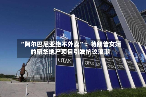“阿尔巴尼亚绝不外卖”：特朗普女婿的豪华地产项目引发抗议浪潮-第2张图片