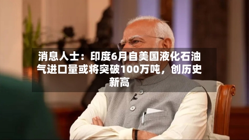 消息人士：印度6月自美国液化石油气进口量或将突破100万吨，创历史新高-第2张图片