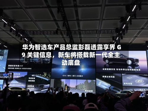 华为智选车产品总监彭磊透露享界 G9 关键信息	，新车将搭载新一代全主动底盘-第2张图片