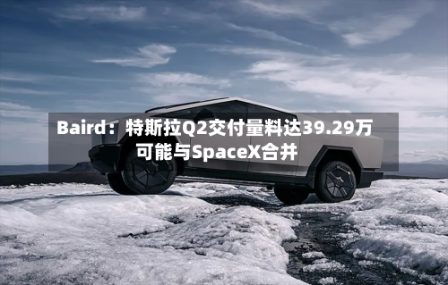 Baird：特斯拉Q2交付量料达39.29万 可能与SpaceX合并