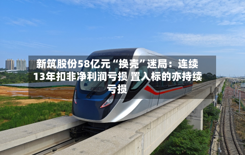 新筑股份58亿元“换壳”迷局：连续13年扣非净利润亏损 置入标的亦持续亏损-第3张图片