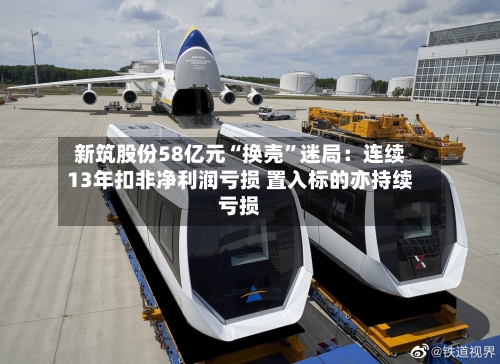 新筑股份58亿元“换壳	”迷局：连续13年扣非净利润亏损 置入标的亦持续亏损-第2张图片