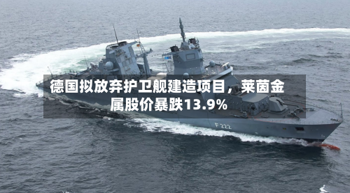 德国拟放弃护卫舰建造项目	，莱茵金属股价暴跌13.9%-第2张图片