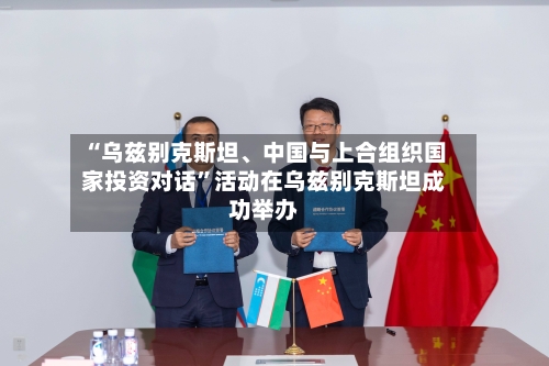 “乌兹别克斯坦、中国与上合组织国家投资对话”活动在乌兹别克斯坦成功举办-第2张图片