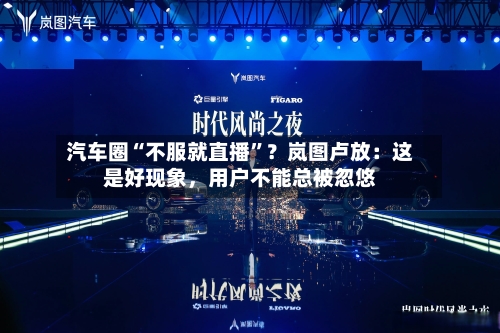 汽车圈“不服就直播	”？岚图卢放：这是好现象	，用户不能总被忽悠-第2张图片
