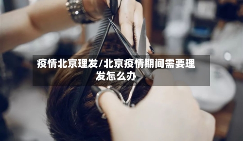 疫情北京理发/北京疫情期间需要理发怎么办