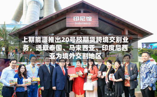 上期能源推出20号胶期货跨境交割业务	，选取泰国、马来西亚、印度尼西亚为境外交割地区-第2张图片