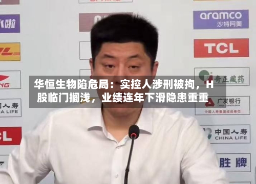 华恒生物陷危局：实控人涉刑被拘，H股临门搁浅，业绩连年下滑隐患重重