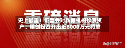 史上最重！证监会对私募机构玖瀛资产、腾创投资开出近6000万元罚单