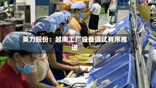 英力股份：越南工厂设备调试有序推进