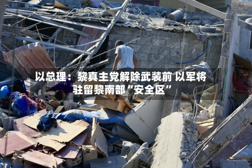 以总理：黎真主党解除武装前 以军将驻留黎南部“安全区	”-第3张图片