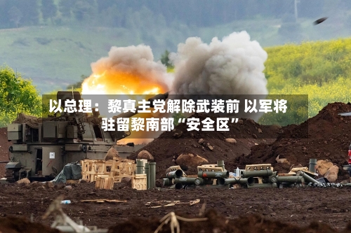 以总理：黎真主党解除武装前 以军将驻留黎南部“安全区”-第2张图片