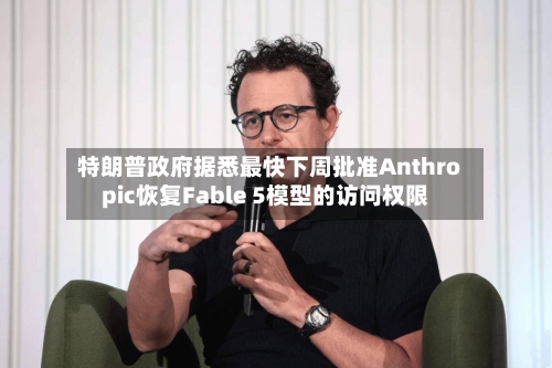特朗普政府据悉最快下周批准Anthropic恢复Fable 5模型的访问权限-第3张图片