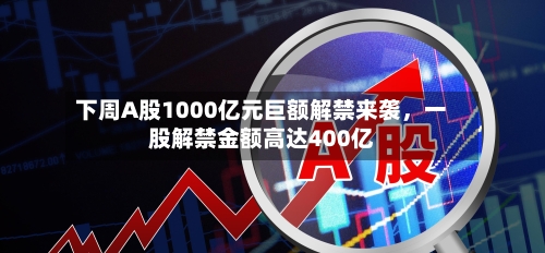 下周A股1000亿元巨额解禁来袭，一股解禁金额高达400亿