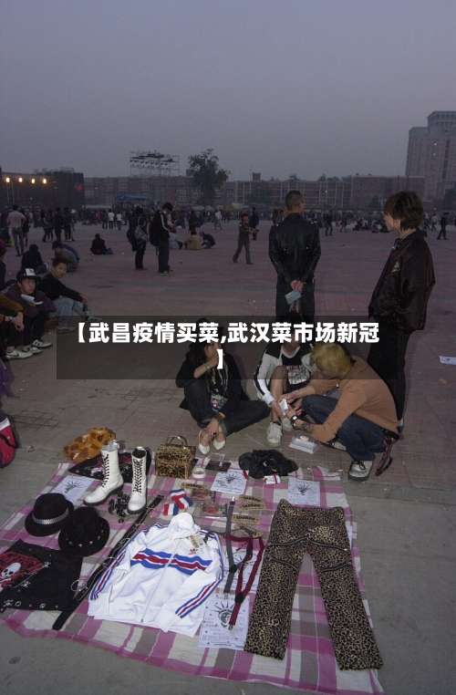 【武昌疫情买菜,武汉菜市场新冠】