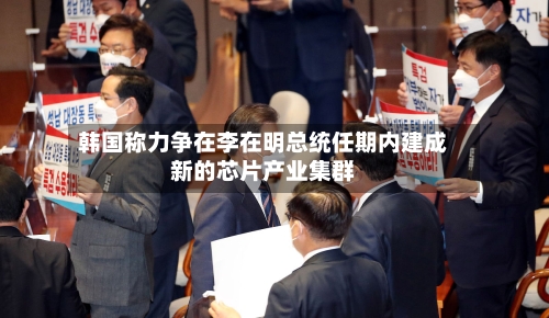 韩国称力争在李在明总统任期内建成新的芯片产业集群-第2张图片