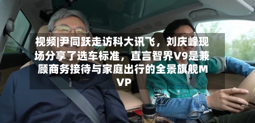 视频|尹同跃走访科大讯飞，刘庆峰现场分享了选车标准，直言智界V9是兼顾商务接待与家庭出行的全景旗舰MVP