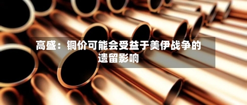 高盛：铜价可能会受益于美伊战争的遗留影响