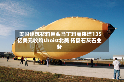 美国建筑材料巨头马丁玛丽埃塔135亿美元收购Lhoist北美 拓展石灰石业务