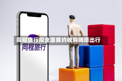 同程旅行拟全面要约收购嘀嗒出行