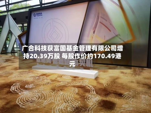 广合科技获富国基金管理有限公司增持20.39万股 每股作价约170.49港元-第2张图片