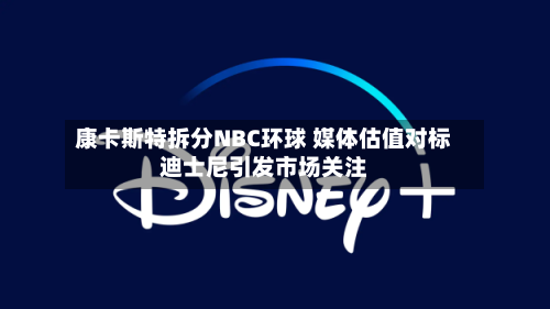 康卡斯特拆分NBC环球 媒体估值对标迪士尼引发市场关注-第3张图片