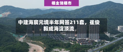 中建海宸元境半年网签211套，崔俊毅成海淀顶流-第2张图片