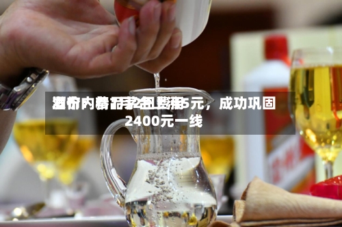 酒价内参7月2日费用发布：精品茅台上涨5元	，成功巩固2400元一线-第2张图片