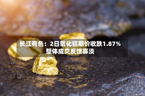 长江有色：2日氧化铝期价收跌1.87% 整体成交反馈寡淡-第2张图片