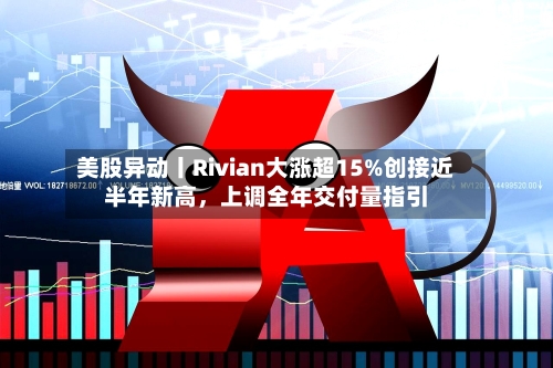 美股异动丨Rivian大涨超15%创接近半年新高	，上调全年交付量指引-第2张图片