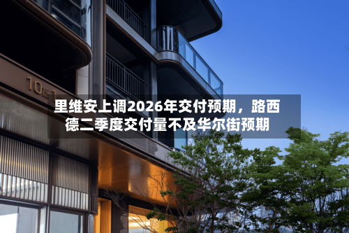 里维安上调2026年交付预期，路西德二季度交付量不及华尔街预期