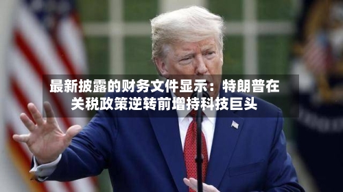 最新披露的财务文件显示：特朗普在关税政策逆转前增持科技巨头