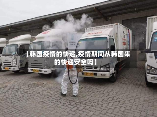 【韩国疫情的快递,疫情期间从韩国来的快递安全吗】