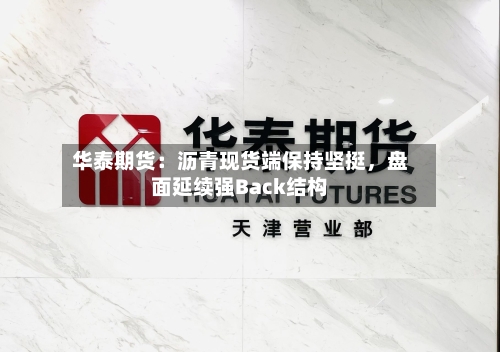 华泰期货：沥青现货端保持坚挺，盘面延续强Back结构-第3张图片